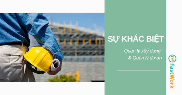 Sự khác biệt giữa Quản lý công trình xây dựng & Quản lý dự án